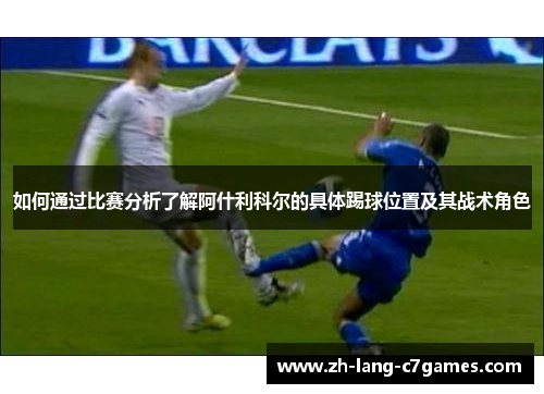 如何通过比赛分析了解阿什利科尔的具体踢球位置及其战术角色 如何通过比赛分析了解阿什利科尔的具体踢球位置及其战术角色
