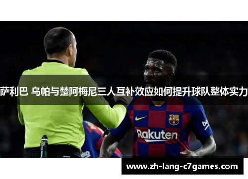 萨利巴 乌帕与楚阿梅尼三人互补效应如何提升球队整体实力 萨利巴 乌帕与楚阿梅尼三人互补效应如何提升球队整体实力