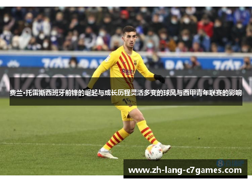 费兰·托雷斯西班牙前锋的崛起与成长历程灵活多变的球风与西甲青年联赛的影响