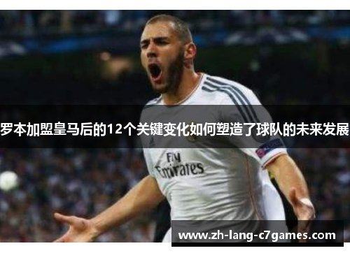 罗本加盟皇马后的12个关键变化如何塑造了球队的未来发展 罗本加盟皇马后的12个关键变化如何塑造了球队的未来发展