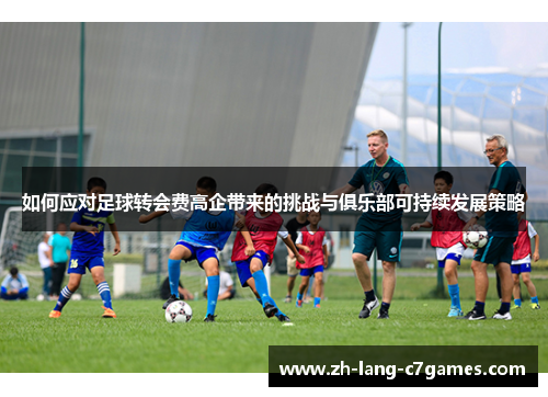 如何应对足球转会费高企带来的挑战与俱乐部可持续发展策略 如何应对足球转会费高企带来的挑战与俱乐部可持续发展策略