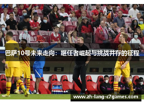 巴萨10号未来走向:继任者崛起与挑战并存的征程 巴萨10号未来走向:继任者崛起与挑战并存的征程
