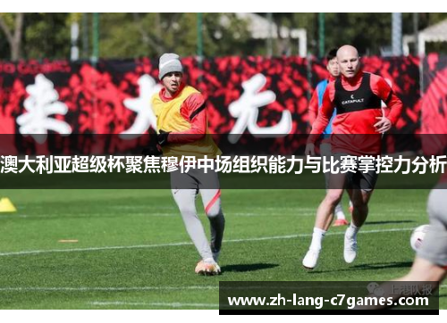 澳大利亚超级杯聚焦穆伊中场组织能力与比赛掌控力分析 澳大利亚超级杯聚焦穆伊中场组织能力与比赛掌控力分析